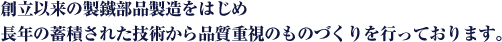 創立以来の製鐵部品製造をはじめ長年の蓄積された技術から品質重視のものづくりを行っております。